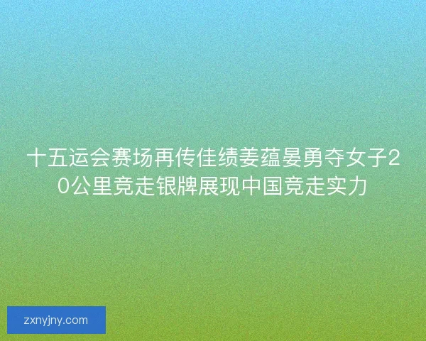 十五运会赛场再传佳绩姜蕴晏勇夺女子20公里竞走银牌展现中国竞走实力