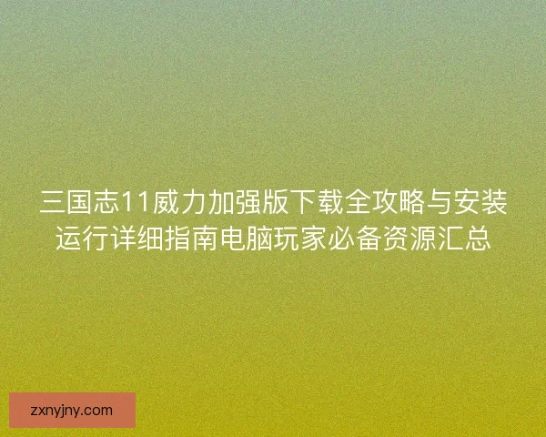 三国志11威力加强版下载全攻略与安装运行详细指南电脑玩家必备资源汇总